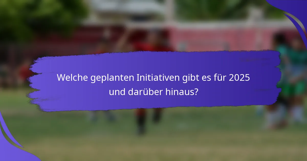 Welche geplanten Initiativen gibt es für 2025 und darüber hinaus?